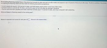 (Forecasting financing needs) Beason Manufacturing forecasts its sales next year to be $5.4 million and expects to earn 4.9 percent of that amount after taxes. The firm is currently in the process
of projecting its financing needs and has made the following assumptions (projections):
• Current assets are equal to 19.8 percent of sales, and fixed assets remain at their current level of $0.8 million.
• Common equity is currently $0.78 million, and the firm pays out half of its after-tax earnings in dividends.
The firm has short-term payables and trade credit that normally equal 11.8 percent of sales, and it has no long-term debt outstanding.
What are Beason's financing needs for the coming year?
Beason's expected net income for next year is $
(Round to the nearest dollar.)