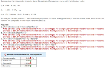 Suppose that the index model for stocks A and B is estimated from excess returns with the following results:
RA
= 3.50% + 0.65RM + еA
RB
ом
= -1.60% +0.80RM + eB
=
=
21%; R-squareд 0.22; R-squareg = 0.14
Assume you create a portfolio Q, with investment proportions of 0.50 in a risky portfolio P, 0.30 in the market index, and 0.20 in T-bill.
Portfolio P is composed of 60% Stock A and 40% Stock B.
Required:
a. What is the standard deviation of portfolio Q?
Note: Calculate using numbers in decimal form, not percentages. For example use "20" for calculation if standard deviation is
provided as 20%. Do not round intermediate calculations. Round your answer to 2 decimal places.
b. What is the beta of portfolio Q?
Note: Calculate using numbers in decimal form, not percentages. For example use "20" for calculation if standard deviation is
provided as 20%. Do not round intermediate calculations. Round your answer to 2 decimal places.
c. What is the "firm-specific" risk of portfolio Q?
Note: Calculate using numbers in decimal form, not percentages. For example use "20" for calculation if standard deviation is
provided as 20%. Do not round intermediate calculations. Round your answer to 4 decimal places.
d. What is the covariance between the portfolio and the market index?
Note: Calculate using numbers in decimal form, not percentages. For example use "20" for calculation if standard deviation is
provided as 20%. Do not round intermediate calculations. Round your answer to 2 decimal places.
Answer is complete but not entirely correct.
a. Standard deviation
b. Portfolio beta
c. Firm-specific
d. Covariance
16.46%
0.66
0.8184x
288.86