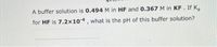 A buffer solution is 0.494 M in HF and 0.367 M in KF. If K,
for HF is 7.2x10-4 , what is the pH of this buffer solution?
