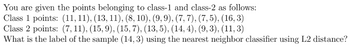 You are given the points belonging to class-1 and class-2 as follows:
Class 1 points: (11, 11), (13, 11), (8, 10), (9, 9), (7, 7), (7,5), (16, 3)
Class 2 points: (7,11), (15,9), (15,7), (13,5), (14, 4), (9,3), (11, 3)
What is the label of the sample (14, 3) using the nearest neighbor classifier using L2 distance?