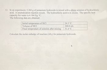 12. In an experiment, 5.260 g of potassium hydroxide is mixed with a dilute solution of hydrochloric
acid. A neutralization reaction occurs. The hydrochloric acid is in excess. The specific heat
capacity for water is 4.184 J/g. °C.
The following data are obtained:
Initial temperature of HCl
Volume of HCl
Final temperature of solution after mixing
Calculate the molar enthalpy of reaction (AH₂) for potassium hydroxide.
24.5 °C
200.0 mL
31.4 °C