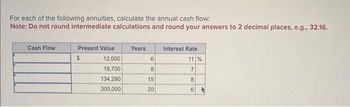 For each of the following annuities, calculate the annual cash flow:
Note: Do not round intermediate calculations and round your answers to 2 decimal places, e.g., 32.16.
Cash Flow
Present Value
$
12,000
19,700
134,280
300,000
Years
6
8
15
20
Interest Rate
11 %
7
8
6