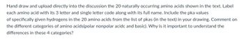 Hand draw and upload directly into the discussion the 20 naturally occurring amino acids shown in the text. Label
each amino acid with its 3 letter and single letter code along with its full name. Include the pka values
of specifically given hydrogens in the 20 amino acids from the list of pkas (in the text) in your drawing. Comment on
the different categories of amino acids(polar nonpolar acidc and basic). Why is it important to understand the
differences in these 4 categories?