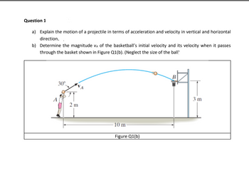 Question 1
a) Explain the motion of a projectile in terms of acceleration and velocity in vertical and horizontal
direction.
b) Determine the magnitude VA of the basketball's initial velocity and its velocity when it passes
through the basket shown in Figure Q1(b). (Neglect the size of the ball
30°
2m
10 m-
Figure Q1(b)
B
3 m