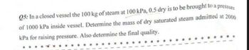 Q5: In a closed vessel the 100 kg of steam at 100 kPa, 0.5 dry is to be brought to a pressure
of 1000 kPa inside vessel. Determine the mass of dry saturated steam admitted at 2000
kPa for raising pressure. Also determine the final quality.