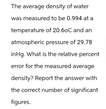 The average density of water
was measured to be 0.994 at a
temperature of 20.6oC and an
atmospheric pressure of 29.78
inHg. What is the relative percent
error for the measured average
density? Report the answer with
the correct number of significant
figures.