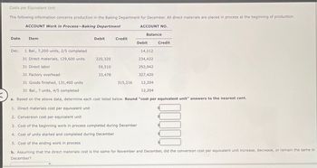 Costs per Equivalent Unit
The following information concerns production in the Baking Department for December. All direct materials are placed in process at the beginning of production.
ACCOUNT Work in Process-Baking Department
Date
Item
Dec. 1 Bal., 7,200 units, 2/5 completed
31 Direct materials, 129,600 units
31 Direct labor
Debit
Credit
220,320
59,510
33,478
ACCOUNT NO.
315,216
Balance
Debit
14,112
234,432
293,942
31 Factory overhead
327,420
31 Goods finished, 131,400 units
12,204
31 Bal., ? units, 4/5 completed
12,204
X
a. Based on the above data, determine each cost listed below. Round "cost per equivalent unit" answers to the nearest cent.
Credit
1. Direct materials cost per equivalent unit
2. Conversion cost per equivalent unit
3. Cost of the beginning work in process completed during December
4. Cost of units started and completed during December
5. Cost of the ending work in process
b. Assuming that the direct materials cost is the same for November and December, did the conversion cost per equivalent unit increase, decrease, or remain the same in
December?
