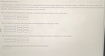 Process Cost Journal Entries
In October, the cost of materials transferred into the Rolling Department from the Casting Department of Kraus Steel Company is $518,300. The conversion cost for the
period in the Rolling Department is $112,300 ($63,000 factory overhead applied and $49,300 direct labor). The total cost transferred to Finished Goods for the period was
$510,000. The Rolling Department had a beginning inventory of $29,900.
a1. Journalize the cost of transferred-in materials. If an amount box does not require an entry, leave it blank.
a2. Journalize the conversion costs. If an amount box does not require an entry, leave it blank.
a3. Journalize the costs transferred out to Finished Goods. If an amount box does not require an entry, leave it blank.
38
b. Determine the balance of Work in Process-Rolling at the end of the period.