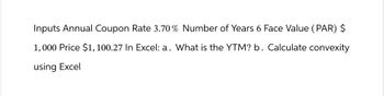 Inputs Annual Coupon Rate 3.70% Number of Years 6 Face Value (PAR) $
1,000 Price $1,100.27 In Excel: a. What is the YTM? b. Calculate convexity
using Excel