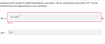 Calculate the [H+] and pH of a 0.0040 M hydrofluoric acid solution. The K₂ of hydrofluoric acid is 6.80 × 10−4. Use the
method of successive approximations in your calculations.
[H+] =
pH =
1.6 ×10¯
Incorrect
-3
2.79
M