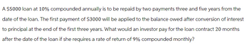 A $5000 loan at 10% compounded annually is to be repaid by two payments three and five years from the
date of the loan. The first payment of $3000 will be applied to the balance owed after conversion of interest
to principal at the end of the first three years. What would an investor pay for the loan contract 20 months
after the date of the loan if she requires a rate of return of 9% compounded monthly?