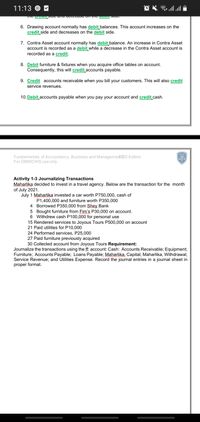 11:13 © M
6. Drawing account normally has debit balances. This account increases on the
credit side and decreases on the debit side.
7. Contra Asset account normally has debit balance. An increase in Contra Asset
account is recorded as a debit while a decrease in the Contra Asset account is
recorded as a credit.
8. Debit furniture & fixtures when you acquire office tables on account.
Consequently, this will credit accounts payable.
9. Credit accounts receivable when you bill your customers. This will also credit
service revenues.
10. Debit accounts payable when you pay your account and credit cash.
Fundamentals of Accountancy, Business and Managemen2020 Edition
For DMMCIHS use only
Activity 1-3 Journalizing Transactions
Maharlika decided to invest in a travel agency. Below are the transaction for the month
of July 2021.
July 1 Maharlika invested a car worth P750,000, cash of
P1,400,000 and furniture worth P350,000
4 Borrowed P350,000 from Şhey Bank
5 Bought furniture from Fim's P30,000 on account.
6 Withdrew cash P100,000 for personal use
15 Rendered services to Joyous Tours P500,000 on account
21 Paid utilities for P10,000
24 Performed services, P25,000
27 Paid furniture previously acquired
30 Collected account from Joyous Tours Requirement:
Journalize the transactions using the ff: account: Cash: Accounts Receivable; Equipment;
Furniture; Accounts Payable; Loans Payable; Maharlika, Capital; Maharlika, Withdrawal;
Service Revenue; and Utilities Expense. Record the journal entries in a journal sheet in
proper format.
