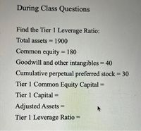 During Class Questions
Find the Tier 1 Leverage Ratio:
Total assets = 1900
%3D
Common equity = 180
%3D
Goodwill and other intangibles = 40
%3D
Cumulative perpetual preferred stock = 30
Tier 1 Common Equity Capital =
%3D
%3D
Tier 1 Capital =
%3D
Adjusted Assets =
%3D
Tier 1 Leverage Ratio =
