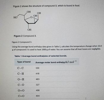 Figure 2 shows the structure of compound 3, which is found in food.
HO
OH
ОН
Figure 2 Compound 3.
C-C
C-H
O-H
C-0
0=0
C=O
OH
OH
Figure 2 Compound 3.
Using the average bond enthalpy data given in Table 1, calculate the temperature change when 10.0
g of compound 3 is used to heat 1000 g of water. You can assume that all heat losses are negligible.
Type of bond
Table 1 Average bond enthalpies of selected bonds.
Average molar bond enthalpy/kJ mol-¹
330
416
463
327
498
804