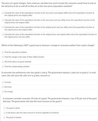 The price of a good changes. How could you calculate how much income the consumer would have to lose at
the old prices to be as well off as they are at the new prices (equivalent variation)?
Calculate the value of the expenditure function at the new prices and original utility minus the expenditure function at
the original prices and original utility
Calculate the value of the expenditure function at the new prices and new utility minus the expenditure function at the
original prices and original utility
Calculate the value of the expenditure function at the original prices and new utility minus the expenditure function at
the original prices and original utility
Calculate the value of the expenditure function at the original prices and original utility minus the expenditure function at
the original prices and new utility
Which of the following is NOT a good way to measure a change in consumer welfare from a price change?
Find the equivalent variation
Find the change in the value of their utility function
All of the above are good methods
Find the compensating variation
A consumer has preferences over two goods x and y. The government imposes a sales tax on good x. In most
cases, this will cause the ratio of x to y they consume to
Increase
Decrease
No change
A consumer currently consumes 10 units of a good. The government imposes a tax of $1 per unit of the good
they buy. The government will raise the most revenue on the good if
The good is elastic
It will always raise the same amount of revenue regardless of elasticity
The good is inelastic
