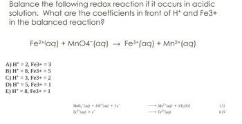 Balance the following redox reaction if it occurs in acidic
solution. What are the coefficients in front of H+ and Fe3+
in the balanced reaction?
Fe2+(aq) + MnO4(aq)
→>
Fe3+(aq) + Mn2+(aq)
A) H2, Fe3+ = 3
B) H8, Fe3+ = 5
C) H3, Fe3+ = 2
D) H 5, Fe3+ = 1
E) H8, Fe3+ = 1
MnO4 (aq) +8H+(aq) + 5e
Fe3+(aq) + e
Mn2+(aq) + 4 H₂0(1)
1.51
→→Fe²+(aq)
0.77