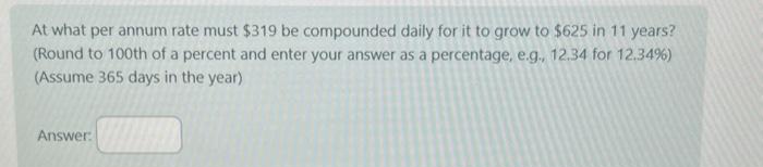 At what per annum rate must $319 be compounded daily for it to grow to $625 in 11 years?
(Round to 100th of a percent and enter your answer as a percentage, e.g., 12.34 for 12.34%)
(Assume 365 days in the year)
Answer: