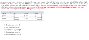 A manager must make a decision on shipping. There are two shippers, A and B. Both offer a two-day rate: A for $538 and B for $529.
In addition, A offers a three-day rate of $472 and a nine-day rate of $406, and B offers a four-day rate of $455 and a seven-day rate of
$428. Annual holding costs are 39 percent of unit price. Four hundred and ten boxes are to be shipped, and each box has a price of
$156. Which shipping alternative would you recommend? (Round your intermediate calculations to 3 decimal places and final
answers to 2 decimal places. Omit the "$" sign in your response.)
Option
2 days
3 days
9 days
Cost
$
69 69 69
$
Ship two-day using B
Ship four-day using B
Ship seven-day using B
Ship two-day using A
Ship three-day using A
Option
2 days
4
days
7
days
B
Cost
$
69 69 69