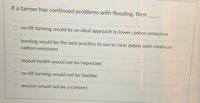 If a farmer has continued problems with flooding, then
no-till farming would be an ideal approach to lower carbon emissions
burning would be the best practice to use to clear debris with minimum
carbon emissions
topsoil health would not be important
no-till farming would not be feasible
erosion would not be a concern
