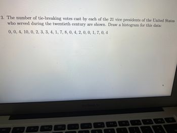 **Title: Analyzing Tie-Breaking Votes by U.S. Vice Presidents of the 20th Century**

**Introduction:**
The following data represents the number of tie-breaking votes cast by each of the 21 Vice Presidents of the United States who served during the twentieth century.

**Data Set:**
0, 0, 4, 10, 0, 2, 3, 3, 4, 1, 7, 8, 0, 4, 2, 0, 0, 1, 7, 0, 4

**Instructions:**
To better visualize and analyze this data, a histogram can be drawn. This will help to understand the distribution of tie-breaking votes among the Vice Presidents during this period.

**Steps to Create a Histogram:**

1. **Determine the Range:**
   - Identify the smallest and largest number of tie-breaking votes. In this data set, the range is from 0 to 10.

2. **Choose Suitable Bin Intervals:**
   - You could create bins such as 0-1, 2-3, 4-5, 6-7, 8-9, and 10 to categorize the data effectively.

3. **Tally the Frequencies:**
   - Count how many data points fall into each bin. For example, count how many Vice Presidents cast 0 or 1 tie-breaking votes, and so on.

4. **Draw the Histogram:**
   - On the horizontal axis, place the bin intervals.
   - On the vertical axis, indicate the frequency of votes in each bin.
   - Draw bars for each bin with heights corresponding to their frequencies.

**Conclusion:**
Creating a histogram from this data will allow for a straightforward comparison of the number of tie-breaking votes cast by Vice Presidents. This visualization helps in recognizing patterns, such as the frequency of Vice Presidents who didn’t cast any tie-breaking votes, those who cast a moderate number, and any outliers who cast a significantly higher number.

By analyzing the histogram, one can gain insights into how often Vice Presidents were called upon to break ties in the Senate during the twentieth century, providing a glimpse into the political landscape and the role of the Vice Presidency in this era.