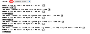 Test Case 1 Failed Show what's missing
Enter a name to search or type QUIT to exit: \n
Annabelle ENTER
I
The name
Enter a name to search or type QUIT to exit: \n
xavier ENTER
Annabelle' was not found in either list. \n
The name 'Xavier' was found in popular boy names list (line 81).\n
Enter a name to search or type
AMANDA ENTER
QUIT to exit: \n
The name 'Amanda' was found in
Enter a name to search or type
jordan ENTER
popular girl names list (line 63).\n
QUIT to exit: \n
The name 'Jordan' was found in both lists: boy names (line 38) and girl names (line 75).\n
Enter a name to search or type QUIT to exit: \n
quit ENTER