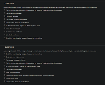 QUESTION 5
Assuming mitosis is divided into prophase, prometaphase, metaphase, anaphase, and telophase, identify the events that take place in metaphase.
The chromosomes move toward the equator by action of the kinetochore microtubules.
The nucleolus disappears.
U
Centrioles replicate.
The nuclear envelope disappears.
Microtubules attach to kinetochores.
All chromosomes are aligned on the metaphase plate.
Sister chromatids split.
Chromosomes condense.
Spindle fibers form.
Centrioles are migrating to opposite sides of the nucleus.
QUESTION 6
Assuming mitosis is divided into prophase, prometaphase, metaphase, anaphase, and telophase, identify the events that take place in anaphase.
Centrioles are migrating to opposite sides of the nucleus.
Chromosomes decondense.
The nuclear envelope reforms.
The chromosomes move toward the equator by action of the kinetochore microtubules.
All chromosomes are aligned on the metaphase plate.
The nucleolus disappears.
Sister chromatids split.
Kinetochore microtubules shorten, pulling chromosomes to opposite poles.
Spindle fibers form.
Microtubules attach to kinetochores.