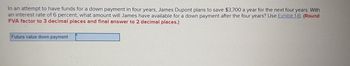 In an attempt to have funds for a down payment in four years, James Dupont plans to save $3,700 a year for the next four years. With
an interest rate of 6 percent, what amount will James have available for a down payment after the four years? Use Exhibit 1-B. (Round
FVA factor to 3 decimal places and final answer to 2 decimal places.)
Future value down payment