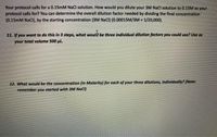 Your protocol calls for a 0.15MM NaCl solution. How would you dilute your 3M NaCl solution to 0.15M as your
protocol calls for? You can determine the overall dilution factor needed by dividing the final concentration
(0.15mM NaCl), by the starting concentration (3M NaCI) (0.00015M/3M = 1/20,000).
!!
11. If you want to do this in 3 steps, what woul be three individual dilution factors you could use? Use as
your total volume 500 pl.
12. What would be the concentration (in Molarity) for each of your three dilutions, individually? (Note:
remember you started with 3M NaCI)
