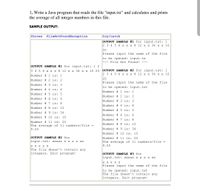 1. Write a Java program that reads the file "input.txt" and calculates and prints
the average of all integer numbers in this file.
SAMPLE OUTPUT:
throws
FileNotFoundException
try/catch
OUTPUT SAMPLE #1 for input.txt: 1
2 3 4 5 6 x x x 8 12 x x 34 x x 10
20
Please input the name of the file
to be opened: input.tx
--- File Not Found!
OUTPUT SAMPLE #1 for input.txt: 1 2
OUTPUT SAMPLE #2 for input.txt: 1
2 3 4 5 6 x x x 8 12 x x 34 x x 10
20
Please input the name of the file
to be opened: input.txt
Number # 1 is: 1
Number # 2 is: 2
3 4 5 6 x x x 8 12 x x 34 x x 10 20
Number # 1 is: 1
Number # 2 is: 2
Number # 3 is: 3
Number # 4 is: 4
Number # 5 is: 5
Number # 6 is: 6
Number # 3 is: 3
Number # 4 is: 4
Number # 5 is: 5
Number # 7 is: 8
Number # 8 is: 12
Number # 9 is: 34
Number # 6 is: 6
Number # 10 is: 10
Number # 7 is: 8
Number # 11 is: 20
The average of 11 numbers/file =
9.55
Number # 8 is: 12
Number # 9 is: 34
Number # 10 is: 10
OUTPUT SAMPLE #2 for
Number # 11 is: 20
The average of 11 numbers/file =
9.55
input.txt: xxxxx x x x x xx
x x x x x
The file doesn't contain any
integers. Exit program!
OUTPUT SAMPLE #3 for
input.txt: xxxxx x x x x xx
x x x x x
Please input the name of the file
to be opened: input.txt
The file doesn't contain any
integers. Exit program!
