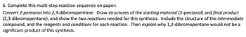 6. Complete this multi-step reaction sequence on paper:
Convert 2-pentanol into 2,3-dibromopentane. Draw structures of the starting material (2-pentanol) and final product
(2,3-dibromopentane), and show the two reactions needed for this synthesis. Include the structure of the intermediate
compound, and the reagents and conditions for each reaction. Then explain why 1,2-dibromopentane would not be a
significant product of this synthesis.