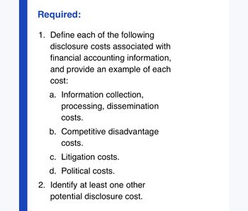 Required:
1. Define each of the following
disclosure costs associated with
financial accounting information,
and provide an example of each
cost:
a. Information collection,
processing, dissemination
costs.
b. Competitive disadvantage
costs.
c. Litigation costs.
d. Political costs.
2. Identify at least one other
potential disclosure cost.