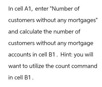 In cell A1, enter "Number of
customers without any mortgages"
and calculate the number of
customers without any mortgage
accounts in cell B1. Hint: you will
want to utilize the count command
in cell B1.