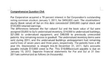 Comprehensive Question Ch4:
Par Corporation acquired a 70 percent interest in Sul Corporation's outstanding
voting common stockon January 1, 2011, for $490,000 cash. The stockholders'
equity (book value) of Sul on this date consisted of $500,000 capital stock and
$100,000 retained earnings.
The differences between the fair valueof Sul and the book value of Sul were
assigned $5,000 to Sul's undervalued inventory, $14,000 to undervalued buildings,
$21,000 to undervalued equipment, and $40,000 to previously unrecorded
patents. Any remaining excess is goodwill. The undervalued inventory items were
sold during 2011, and the undervalued buildings andequipment had remaining
useful lives of seven years and three years, respectively. The patents have a 40-
year life. Depreciation is straight line.At December 31, 2011, Sul's accounts
payable include $10,000 owed to Par. This $10,000account payable is due on
January 15, 2012. Separate financial statements for Par and Sul at 31 Dec-
2011 are summarized as follows (in thousands):