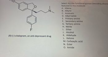 F
(R)-(-)-citalopram, an anti-depressant drug
Select ALL the functional groups (excluding alkane
featured in this molecule
A. Alkene
B. Alkyne
C. Aromatic
D. Alkyl halide
E. Primary amine
F. Secondary amine
G. Tertiary amine
H. Nitrile
1. Ether
J. Alcohol
K. Aldehyde
L. Ketone
M. Carboxylic acid
N. Ester
O. Amide