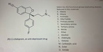 N=
F
(R)-(-)-citalopram, an anti-depressant drug
Select ALL the functional groups (excluding alkanes)
featured in this molecule
A. Alkene
B. Alkyne
C. Aromatic
D. Alkyl halide
E. Primary amine
F. Secondary amine
G. Tertiary amine
H. Nitrile
1. Ether
J. Alcohol
K. Aldehyde
L. Ketone
M. Carboxylic acid
N. Ester
O. Amide