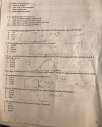 1. The center of a normal curve is
cannot be negätive
6) is the mean of the distribution
always equal to zero
d. is the standard deviation
a.
с.
2. In a standard normal distribution, the
mean is I and the standard deviation is 0
b.
a.
mean and the standard deviation are both 1
mean and the standard deviation can have any value
C.
d. mean is 0 and the standard deviation is 1
3. Z is a standard normal random variable. What is the value of Z if the area to the right of Z is 0.0122?
1.25
b.
a.
-1.25
@ -2.25
d. 2.25
0.01228944
4. Z is a standard normal random variable. The P(-2<Z<-1.15) equals
0.0558
a.
b.
0.475
0.0118
d. 0.1023
C.
5. X is a normally distributed random variąble with a mean of 8 and a standard deviation of 3. The probability that X is
between 6 and 10 is
a.
0.7486
b.
0.6826
C.
0.4972
d.
0.8413
MiP
The weight of football players is normally distributed with a mean of 200 pounds and a standard deviation of 20 pounds.
6. The probability of a player weighing more than 240 pounds is
0.0197
b. 0.0228
C.
M200
a.
0.9803
d. 0.4803
0:20
P(z< 240)
140 - 200
7 90
20
A 240
200
7. Refer to the information in Q6. The probability of a player weighing less than 220 pounds is
0.9938
b. 0.4938
a.
P(x >20)
C.
0.1587
d.
0.8413
8. What percent of players weigh between 170 and 230 pounds?
50%
68.26%
99.72%
d. 86,64%
a.
b.
1
