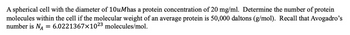 A spherical cell with the diameter of 10uMhas a protein concentration of 20 mg/ml. Determine the number of protein
molecules within the cell if the molecular weight of an average protein is 50,000 daltons (g/mol). Recall that Avogadro's
number is NA
6.0221367×1023 molecules/mol.
=