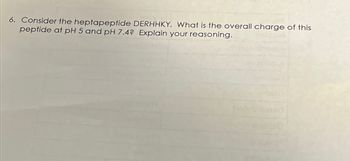 6. Consider the heptapeptide DERHHKY. What is the overall charge of this
peptide at pH 5 and pH 7.4? Explain your reasoning.