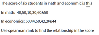 The score of six students in math and economic is this
In math: 40,50,10,30,60&50
In economics: 50,44,50,42,20&44
Use spearman rank to find the relationship in the score
