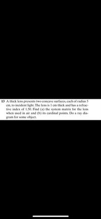 13 A thick lens presents two concave surfaces, each of radius 5
cm, to incident light. The lens is 1 cm thick and has a refrac-
tive index of 1.50. Find (a) the system matrix for the lens
when used in air and (b) its cardinal points. Do a ray dia-
gram for some object.
