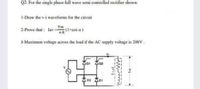 Q2: For the single phase full wave semi controlled rectifier shown:
1-Draw the v-i waveforms for the circuit
2-Prove that : lav=
(I+cos a)
3-Maximum voltage across the load if the AC supply voltage is 208V.
