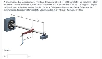 A simple torsion-bar spring is shown. The shear stress in the steel [G= 11,500 ksi] shaft is not to exceed 11800
psi, and the vertical deflection of joint D is not to exceed 0.600 in. when a load of P = 2900 lb is applied. Neglect
the bending of the shaft and assume that the bearing at C allows the shaft to rotate freely. Determine the
minimum diameter required for the shaft. Use dimensions of a = 92 in., b = 40 in., and c = 34 in.
a
b
Answer:
d =
C
in.
B