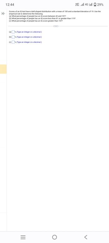 K
12:44
Scores of an IQ test have a bell-shaped distribution with a mean of 100 and a standard deviation of 19. Use the
empirical rule to determine the following.
(a) What percentage of people has an IQ score between 43 and 157?
(b) What percentage of people has an IQ score less than 81 or greater than 119?
(c) What percentage of people has an IQ score greater than 157?
(a) % (Type an integer or a decimal.)
(b)
% (Type an integer or a decimal.)
(c)
%
(Type an
integer
or a decimal.)
|||
=
Vo) 1
LTE 4G 29%
O