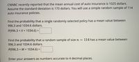 CNNBC recently reported that the mean annual cost of auto insurance is 1025 dollars. Assume the standard deviation is 170 dollars. You will use a simple random sample of 114 auto insurance policies.

Find the probability that a single randomly selected policy has a mean value between 996.3 and 1034.6 dollars.

\[ P(996.3 < X < 1034.6) = \]

Find the probability that a random sample of size \( n = 114 \) has a mean value between 996.3 and 1034.6 dollars.

\[ P(996.3 < M < 1034.6) = \]

Enter your answers as numbers accurate to 4 decimal places.