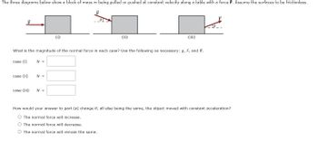 The three diagrams below show a block of mass m being pulled or pushed at constant velocity along a table with a force F. Assume the surfaces to be frictionless.
F
0
case (i)
What is the magnitude of the normal force in each case? Use the following as necessary: g, F, and 0.
case (ii)
case (iii)
N =
N =
(i)
N =
(ii)
10.
How would your answer to part (a) change if, all else being the same, the object moved with constant acceleration?
O The normal force will increase.
O The normal force will decrease.
O The normal force will remain the same.