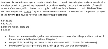 You have discovered a new species of plant. You isolate chromatin from the plant and examines it with
the electron microscope and see characteristic beads on a string structure. After addition of a small
amount of nuclease, which cleaves the string into individual beads that each contain 280 bp of DNA.
With more digestion a 120-bp fragment of DNA remains attached to a core of histone protein. Analysis
of the histone core reveals histones in the following proportions:
H2A 33.3%
H2B 33.3%
H3 0% [no histone H3 found]
H4 33.3%
Based on these observations, what conclusions can you make about the probable structure of
the nucleosome in the chromatin of this plant?
Be specific in describing the nature of the nucleosome: which histones form the core (),
how many of each are present () and size in bp of core-DNA that envelopes it ().