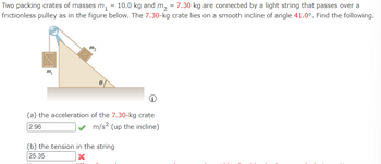 **Physics Problem on Dynamics and Tension**

*Problem Statement:*
Two packing crates of masses \( m_1 = 10.0 \) kg and \( m_2 = 7.30 \) kg are connected by a light string that passes over a frictionless pulley as illustrated. The 7.30-kg crate lies on a smooth incline of angle \( \theta = 41.0^\circ \). Determine the following:

*Given:*
- \( m_1 = 10.0 \) kg
- \( m_2 = 7.30 \) kg
- Angle of incline, \( \theta = 41.0^\circ \)

*Diagram Description:*
The diagram shows two crates connected by a string over a pulley. Crate \( m_1 \) hangs vertically on one side of the pulley, while crate \( m_2 \) lies on an inclined plane at an angle of \( 41.0^\circ \). The string is indicated as light and the pulley as frictionless.

(a) **The acceleration of the 7.30-kg crate:**

**Calculated Answer:**
\( 2.96 \, \text{m/s}^2 \) (up the incline) ✔

(b) **The tension in the string:**

**Calculated Answer:**
\( 25.35 \, \text{N} \) ✖

*Note: There seems to be an error in calculating the tension in the string. Re-check the calculations.*