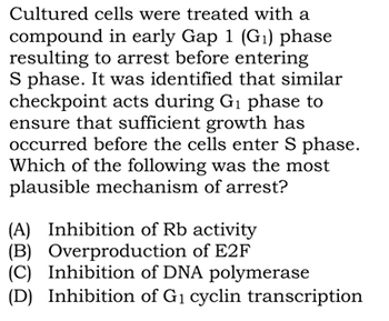 Cultured cells were treated with a
compound in early Gap 1 (G₁) phase
resulting to arrest before entering
S phase. It was identified that similar
checkpoint acts during G₁ phase to
ensure that sufficient growth has
occurred before the cells enter S phase.
Which of the following was the most
plausible mechanism of arrest?
(A) Inhibition of Rb activity
(B) Overproduction of E2F
(C)
Inhibition of DNA polymerase
(D) Inhibition of G₁ cyclin transcription