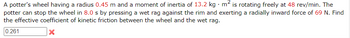 A potter's wheel having a radius 0.45 m and a moment of inertia of 13.2 kg. m² is rotating freely at 48 rev/min. The
potter can stop the wheel in 8.0 s by pressing a wet rag against the rim and exerting a radially inward force of 69 N. Find
the effective coefficient of kinetic friction between the wheel and the wet rag.
0.261
X