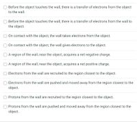 Before the object touches the wall, there is a transfer of electrons from the object
to the wall.
O Before the object touches the wall, there is a transfer of electrons from the wall to
the object.
On contact with the object, the wall takes electrons from the object.
O On contact with the object, the wall gives electrons to the object.
A region of the wall, near the object, acquires a net negative charge.
O A region of the wall, near the object, acquires a net positive charge.
Electrons from the wall are recruited to the region closest to the object.
Electrons from the wall are pushed and moved away from the region closest to the
object.
O Protons from the wall are recruited to the region closest to the object.
Protons from the wall are pushed and moved away from the region closest to the
object.
